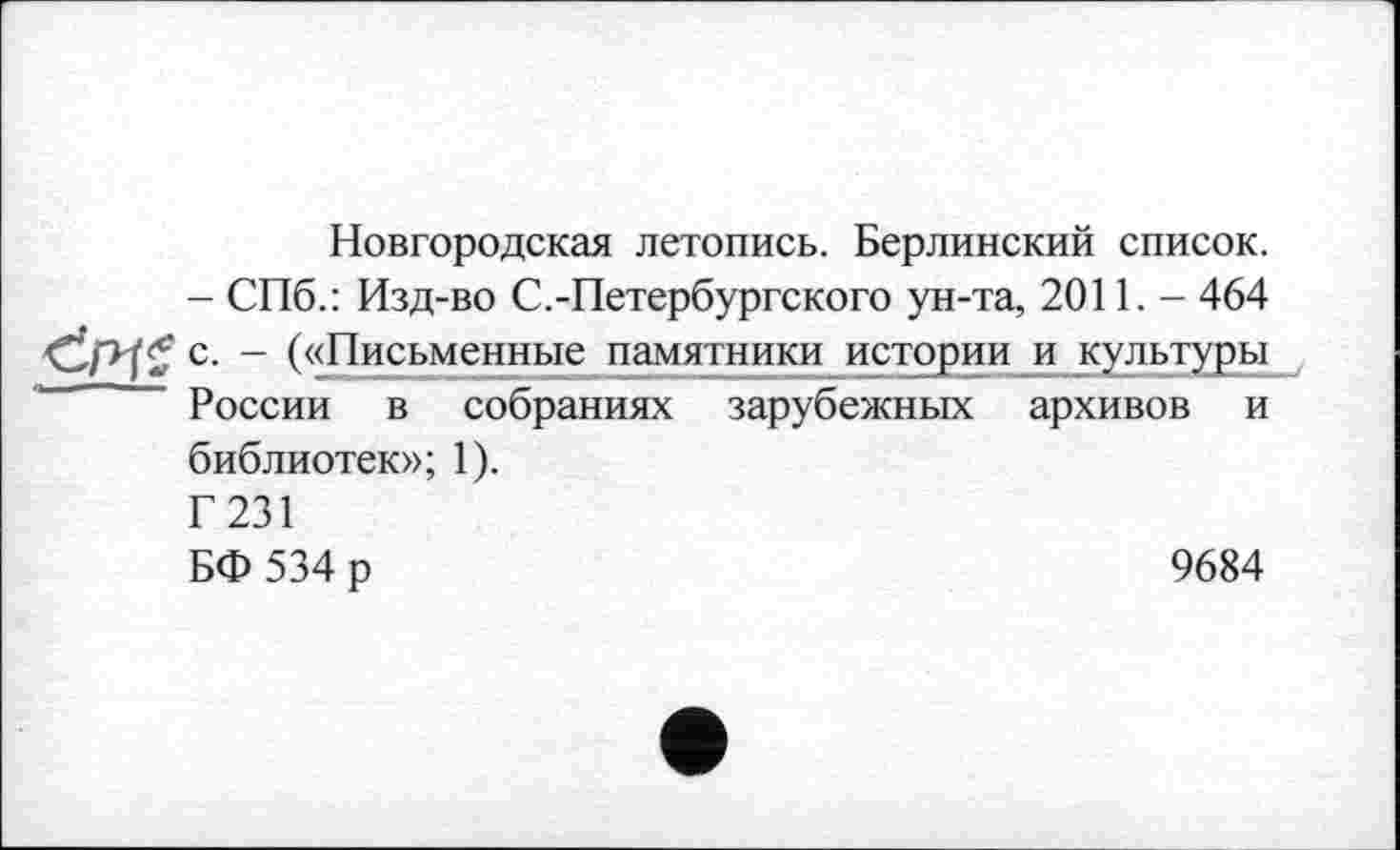 ﻿Новгородская летопись. Берлинский список.
- СПб.: Изд-во С.-Петербургского ун-та, 2011. - 464
- («Письменные памятники истории и культуры России в собраниях зарубежных архивов и библиотек»; 1).
Г231
БФ 534 р	9684